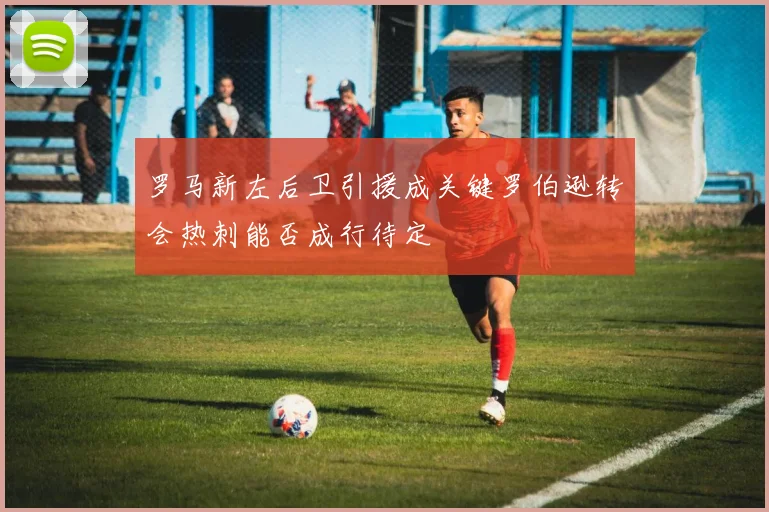 罗马新左后卫引援成关键罗伯逊转会热刺能否成行待定