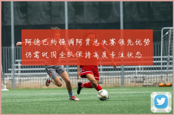 阿德巴约强调阿贾总决赛领先优势仍需巩固全队保持高度专注状态