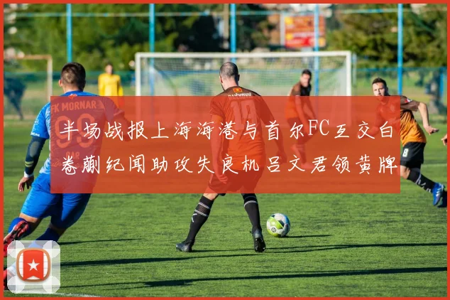 半场战报上海海港与首尔FC互交白卷蒯纪闻助攻失良机吕文君领黄牌