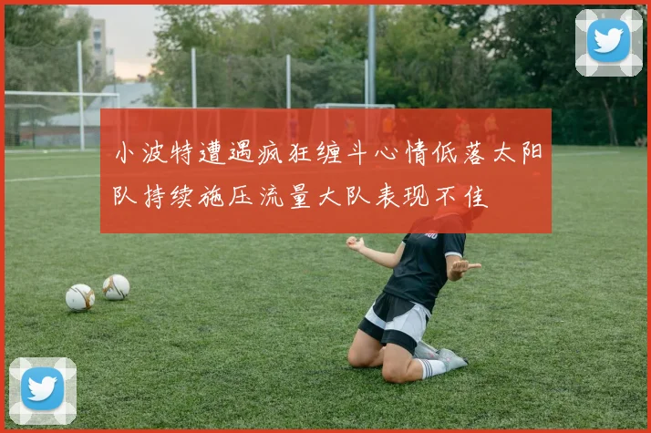 小波特遭遇疯狂缠斗心情低落太阳队持续施压流量大队表现不佳