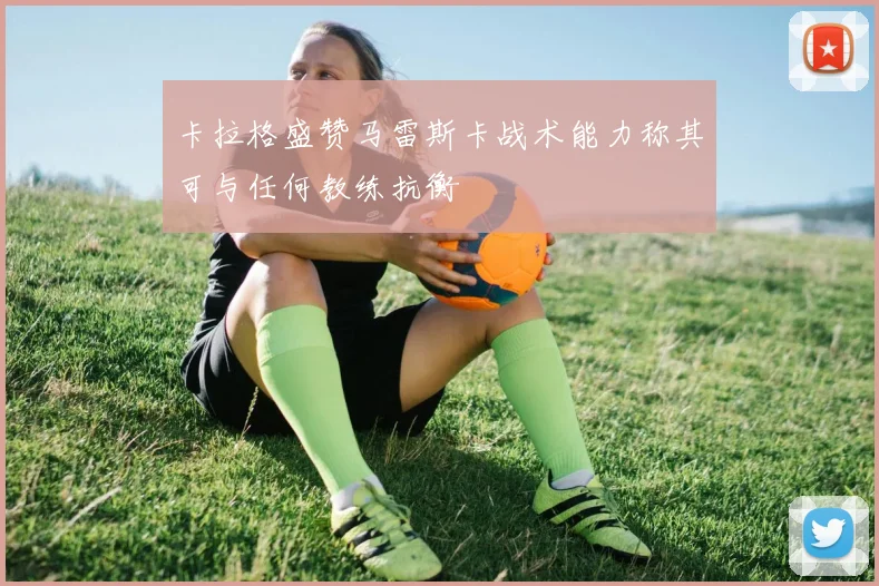 卡拉格盛赞马雷斯卡战术能力称其可与任何教练抗衡