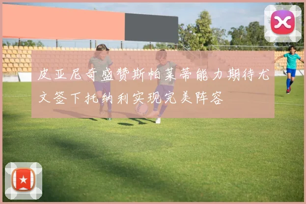 皮亚尼奇盛赞斯帕莱蒂能力期待尤文签下托纳利实现完美阵容