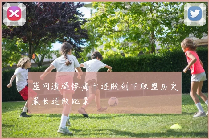 篮网遭遇惨痛十连败创下联盟历史最长连败纪录