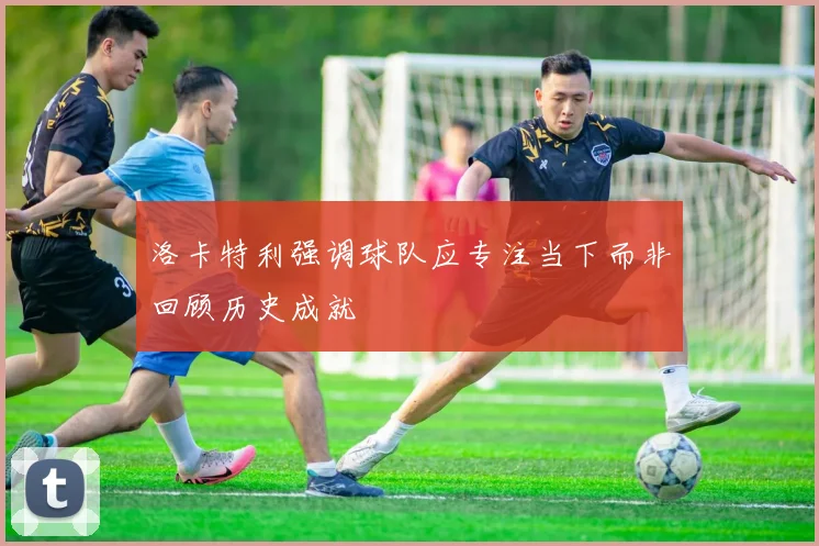 洛卡特利强调球队应专注当下而非回顾历史成就