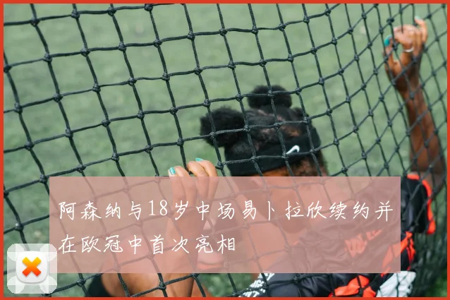 阿森纳与18岁中场易卜拉欣续约并在欧冠中首次亮相