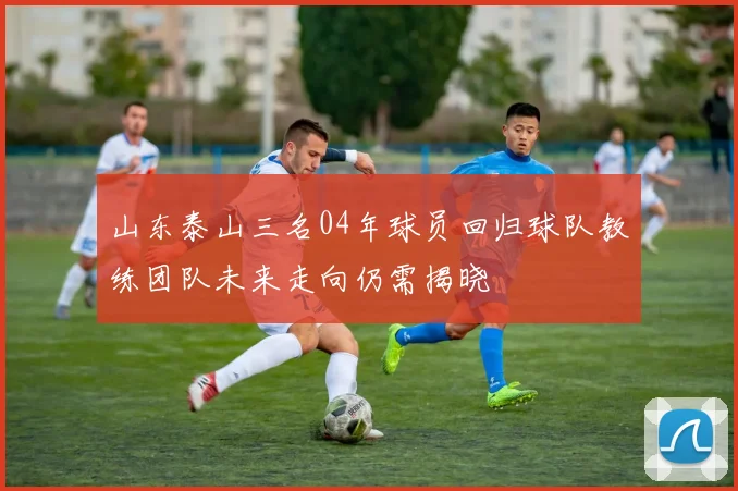 山东泰山三名04年球员回归球队教练团队未来走向仍需揭晓