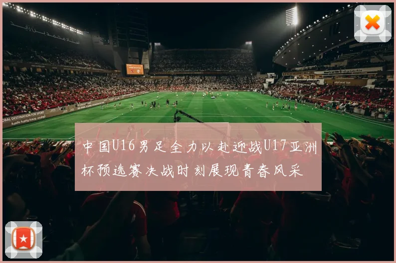 中国U16男足全力以赴迎战U17亚洲杯预选赛决战时刻展现青春风采