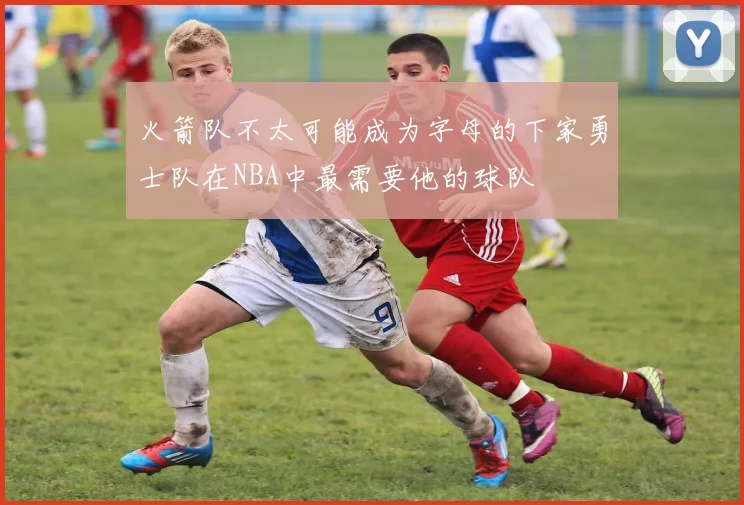 火箭队不太可能成为字母的下家勇士队在NBA中最需要他的球队