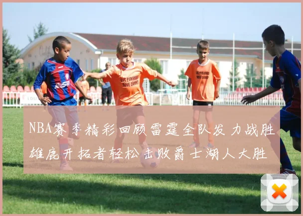 NBA赛季精彩回顾雷霆全队发力战胜雄鹿开拓者轻松击败爵士湖人大胜独行侠