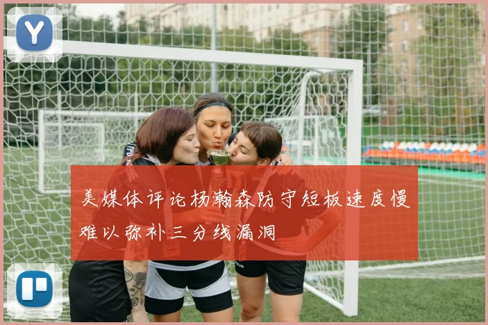 美媒体评论杨瀚森防守短板速度慢难以弥补三分线漏洞