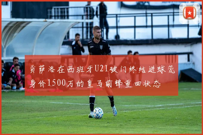 贡萨洛在西班牙U21破门终结进球荒身价1500万的皇马前锋重回状态