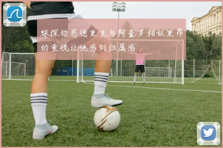 球探称恩德里克与阿奎罗相似里昂的重视让他感到归属感