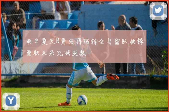 明年夏天B费或再陷转会与留队抉择曼联未来充满变数