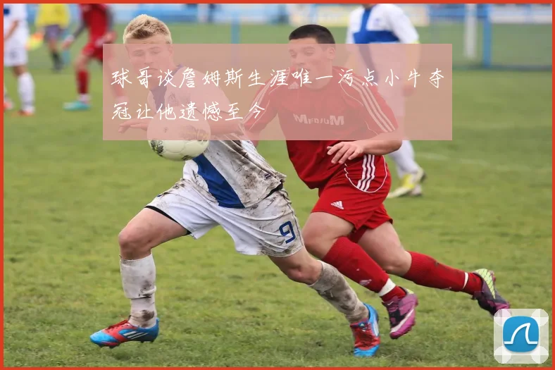 球哥谈詹姆斯生涯唯一污点小牛夺冠让他遗憾至今