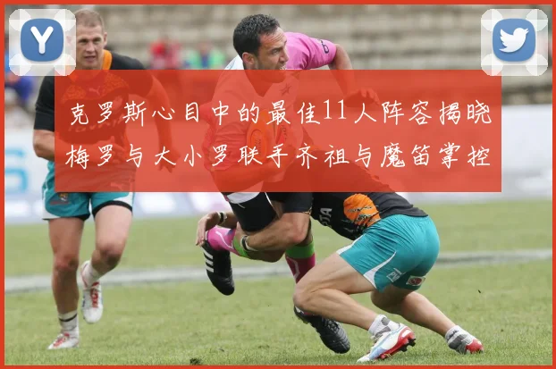 克罗斯心目中的最佳11人阵容揭晓梅罗与大小罗联手齐祖与魔笛掌控中场