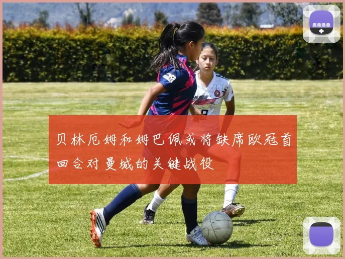 贝林厄姆和姆巴佩或将缺席欧冠首回合对曼城的关键战役