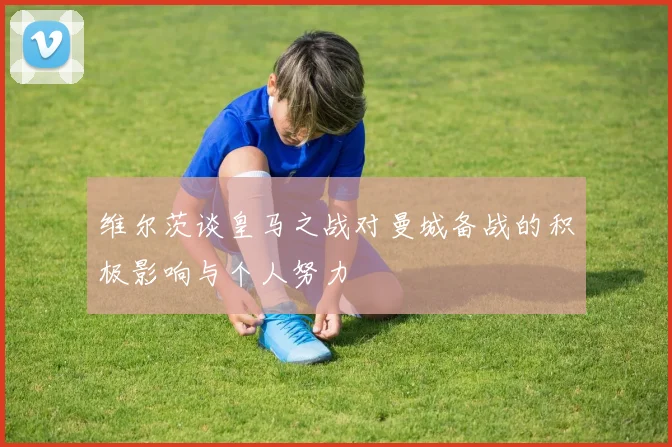 维尔茨谈皇马之战对曼城备战的积极影响与个人努力