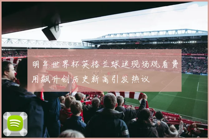 明年世界杯英格兰球迷现场观看费用飙升创历史新高引发热议