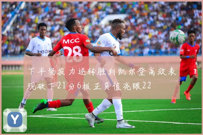 下半场发力逆转胜利凯尔登高效表现砍下21分6板正负值亮眼22