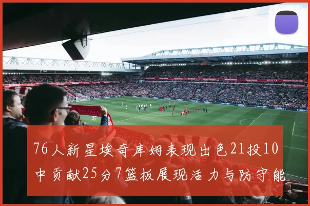 76人新星埃奇库姆表现出色21投10中贡献25分7篮板展现活力与防守能力