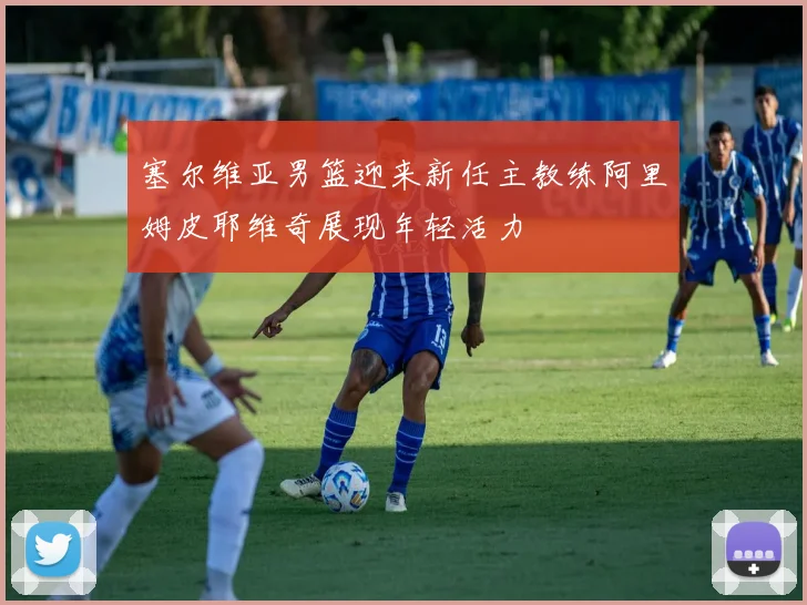 塞尔维亚男篮迎来新任主教练阿里姆皮耶维奇展现年轻活力