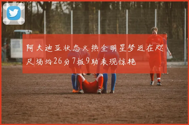 阿夫迪亚状态火热全明星梦近在咫尺场均26分7板9助表现惊艳