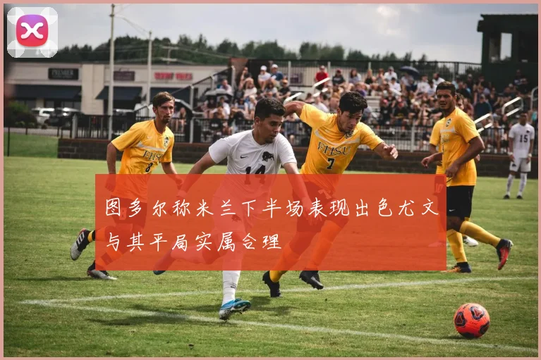 图多尔称米兰下半场表现出色尤文与其平局实属合理