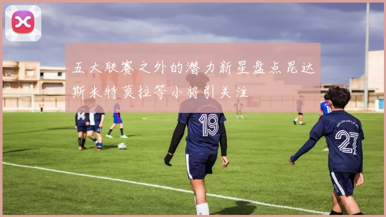 五大联赛之外的潜力新星盘点昆达斯米特莫拉等小将引关注