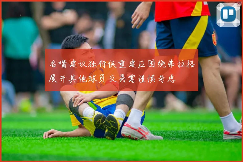 名嘴建议独行侠重建应围绕弗拉格展开其他球员交易需谨慎考虑