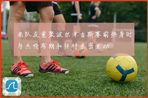 老队友重聚波尔津吉斯赛前热身时与杰伦布朗和怀特亲密互动