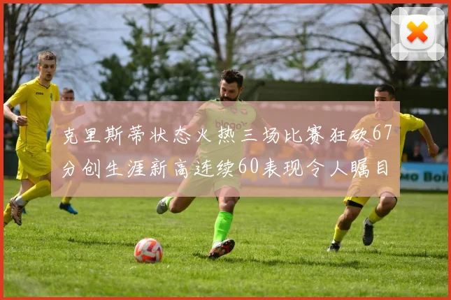 克里斯蒂状态火热三场比赛狂砍67分创生涯新高连续60表现令人瞩目