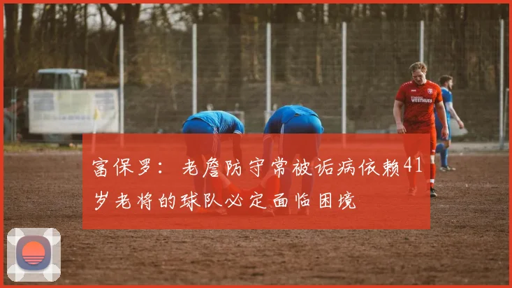 富保罗：老詹防守常被诟病依赖41岁老将的球队必定面临困境