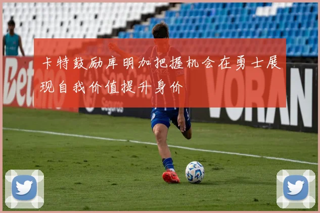 卡特鼓励库明加把握机会在勇士展现自我价值提升身价