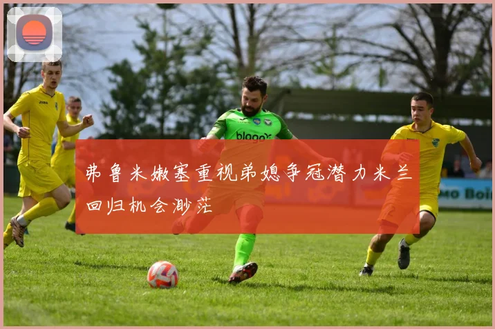 弗鲁米嫩塞重视弟媳争冠潜力米兰回归机会渺茫
